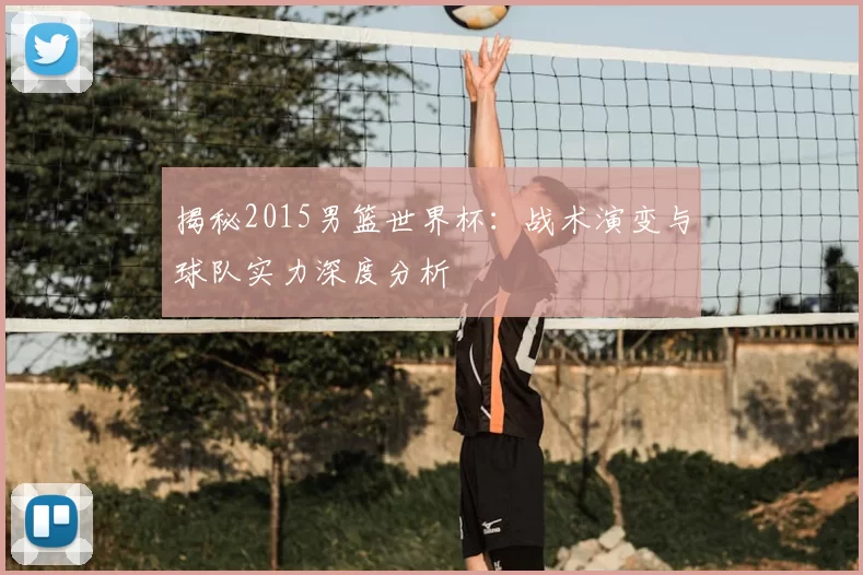 揭秘2015男篮世界杯:战术演变与球队实力深度分析