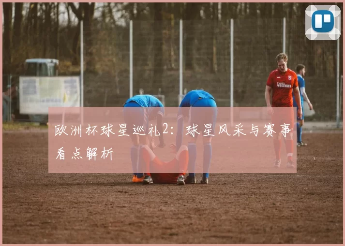 欧洲杯球星巡礼2:球星风采与赛事看点解析