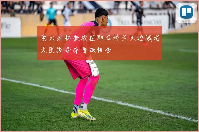 意大利杯激战在即亚特兰大迎战尤文图斯争夺晋级机会