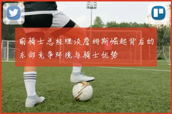 前骑士总经理谈詹姆斯崛起背后的东部竞争环境与骑士优势