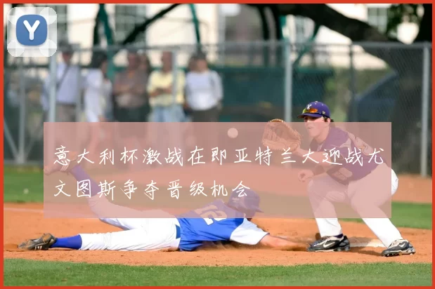 意大利杯激战在即亚特兰大迎战尤文图斯争夺晋级机会