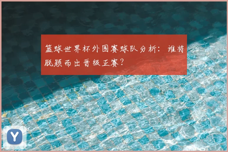篮球世界杯外围赛球队分析：谁将脱颖而出晋级正赛？