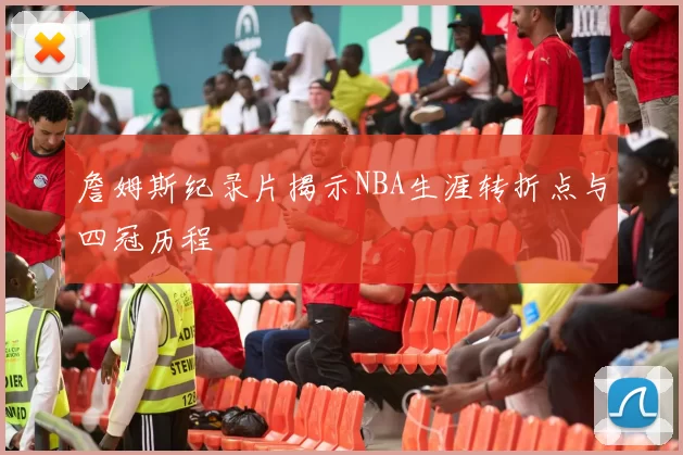 詹姆斯纪录片揭示NBA生涯转折点与四冠历程