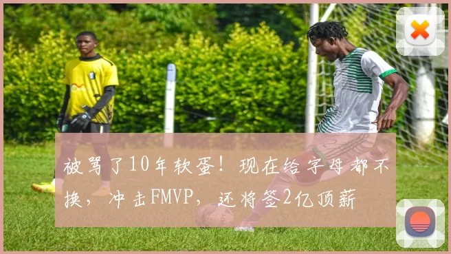 被骂了10年软蛋!现在给字母都不换,冲击FMVP,还将签2亿顶薪