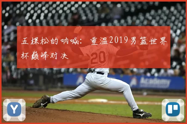 五棵松的呐喊:重温2019男篮世界杯巅峰对决