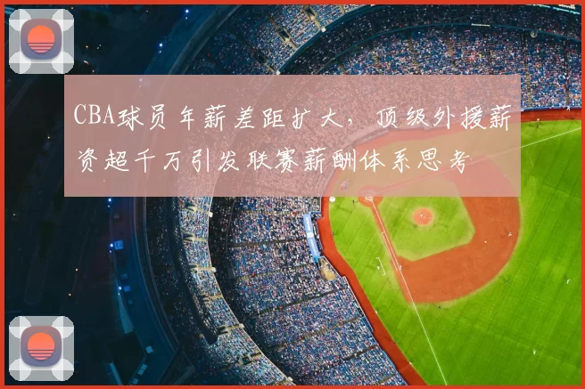 CBA球员年薪差距扩大,顶级外援薪资超千万引发联赛薪酬体系思考
