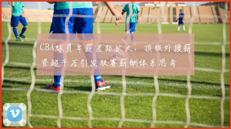 CBA球员年薪差距扩大，顶级外援薪资超千万引发联赛薪酬体系思考