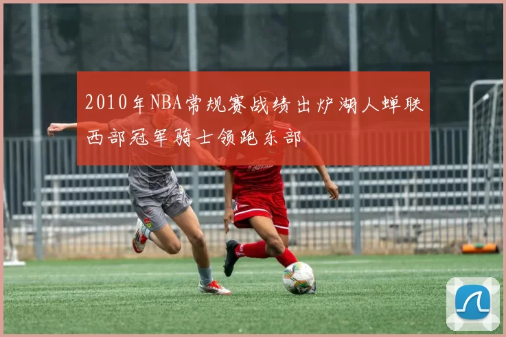 2010年NBA常规赛战绩出炉湖人蝉联西部冠军骑士领跑东部