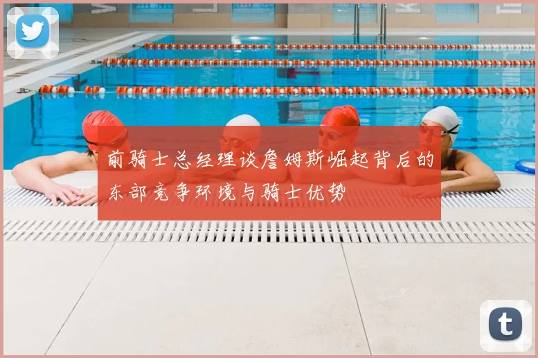 前骑士总经理谈詹姆斯崛起背后的东部竞争环境与骑士优势