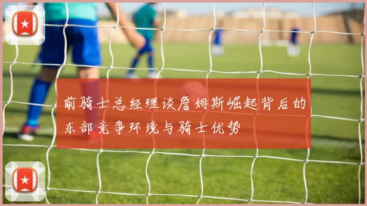 前骑士总经理谈詹姆斯崛起背后的东部竞争环境与骑士优势