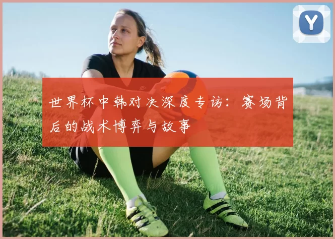 世界杯中韩对决深度专访：赛场背后的战术博弈与故事