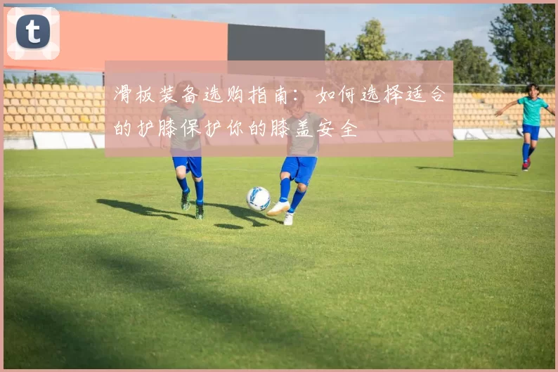 滑板装备选购指南：如何选择适合的护膝保护你的膝盖安全