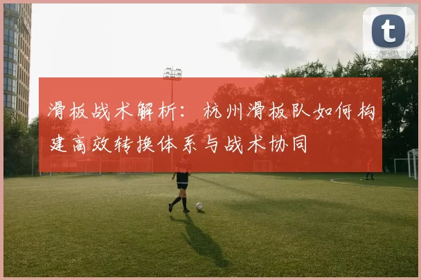 滑板战术解析:杭州滑板队如何构建高效转换体系与战术协同