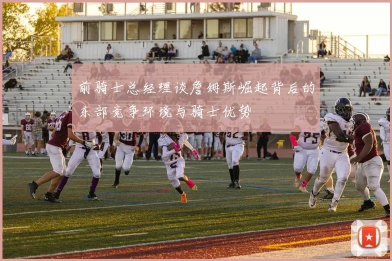 前骑士总经理谈詹姆斯崛起背后的东部竞争环境与骑士优势