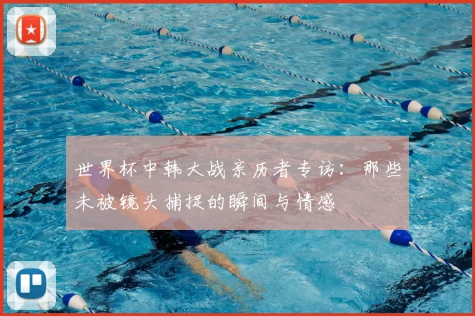 世界杯中韩大战亲历者专访:那些未被镜头捕捉的瞬间与情感