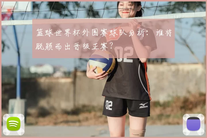 篮球世界杯外围赛球队分析:谁将脱颖而出晋级正赛?