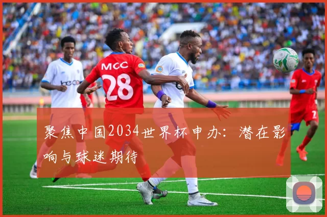 聚焦中国2034世界杯申办：潜在影响与球迷期待
