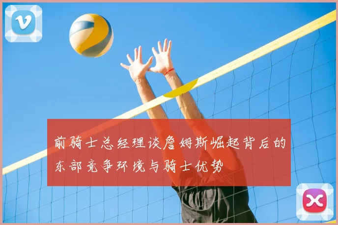 前骑士总经理谈詹姆斯崛起背后的东部竞争环境与骑士优势