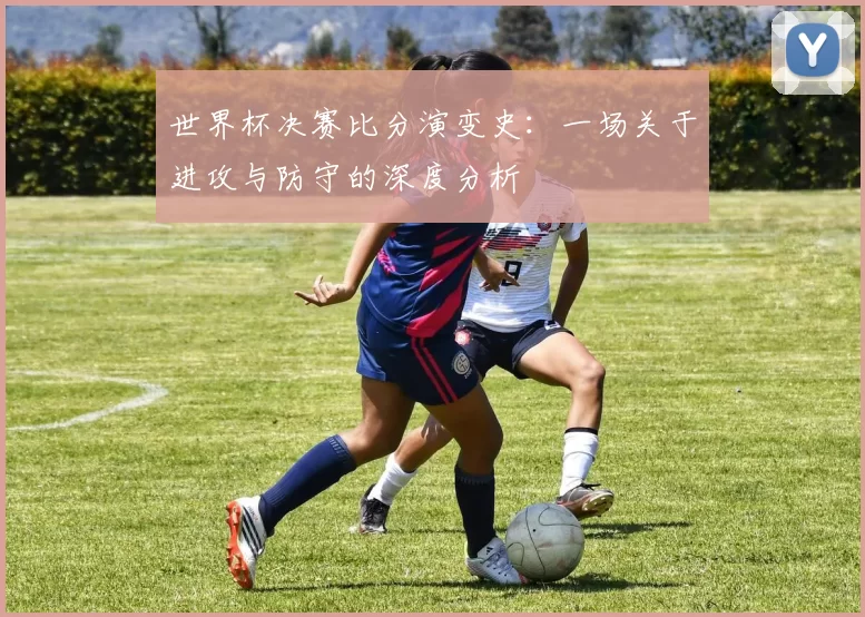 世界杯决赛比分演变史:一场关于进攻与防守的深度分析