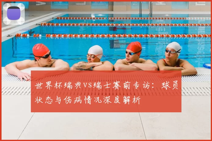 世界杯瑞典vs瑞士赛前专访：球员状态与伤病情况深度解析