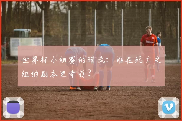 世界杯小组赛的暗流:谁在死亡之组的剧本里幸存?