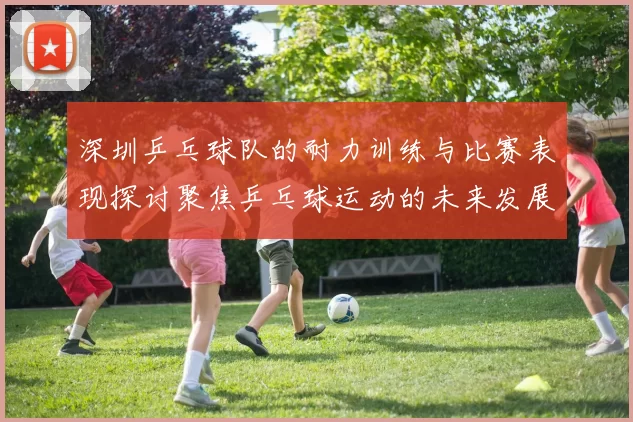 深圳乒乓球队的耐力训练与比赛表现探讨聚焦乒乓球运动的未来发展