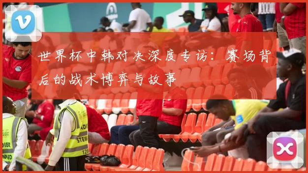 世界杯中韩对决深度专访:赛场背后的战术博弈与故事