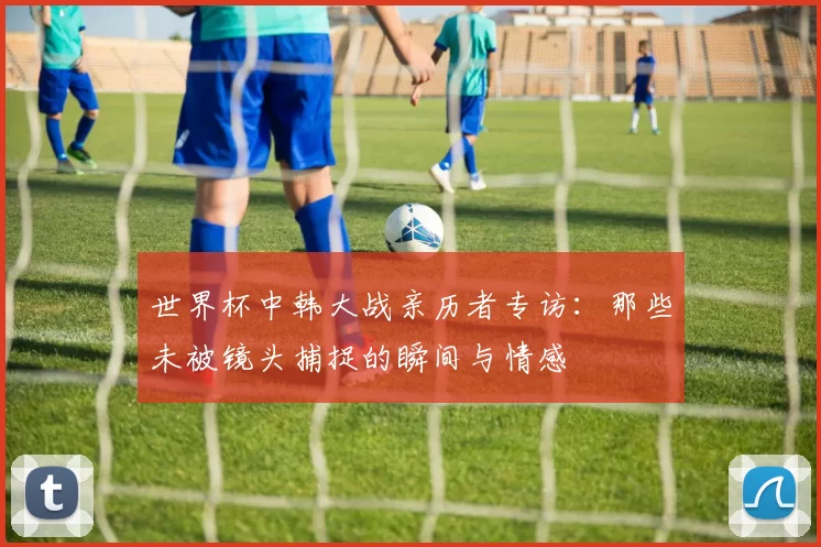 世界杯中韩大战亲历者专访：那些未被镜头捕捉的瞬间与情感