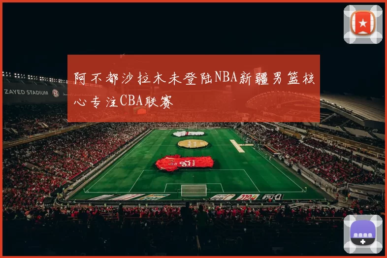 阿不都沙拉木未登陆NBA新疆男篮核心专注CBA联赛