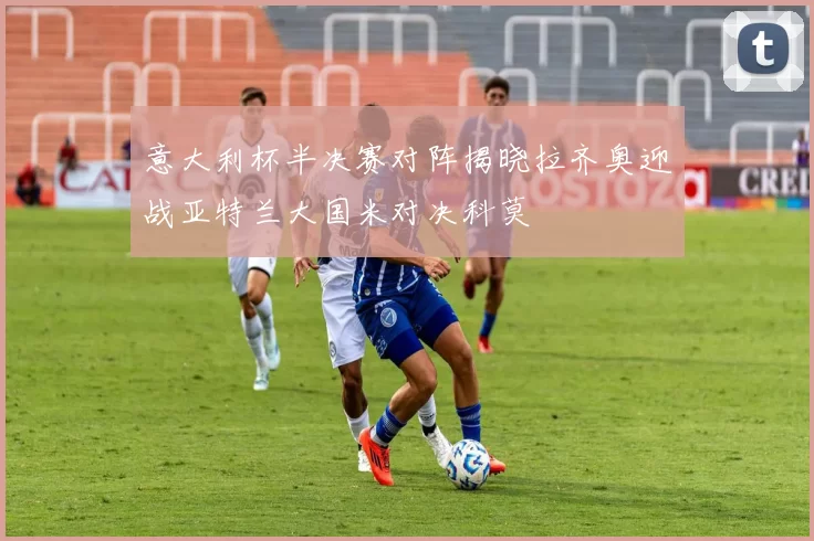 意大利杯半决赛对阵揭晓拉齐奥迎战亚特兰大国米对决科莫