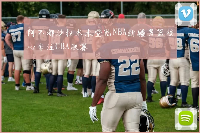 阿不都沙拉木未登陆NBA新疆男篮核心专注CBA联赛