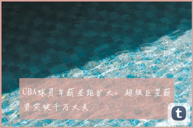 CBA球员年薪差距扩大，超级巨星薪资突破千万大关