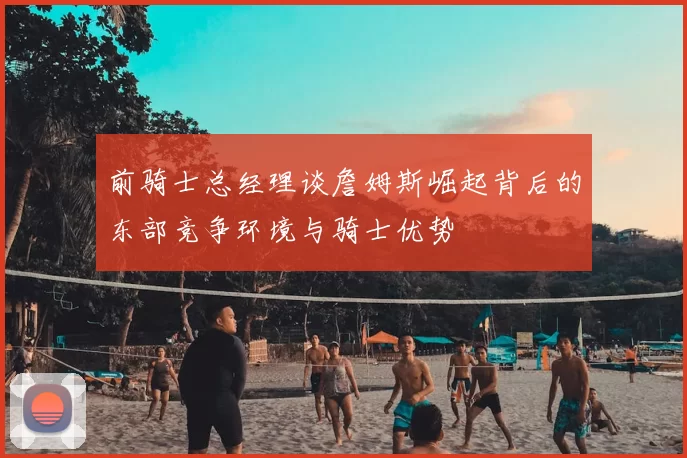 前骑士总经理谈詹姆斯崛起背后的东部竞争环境与骑士优势