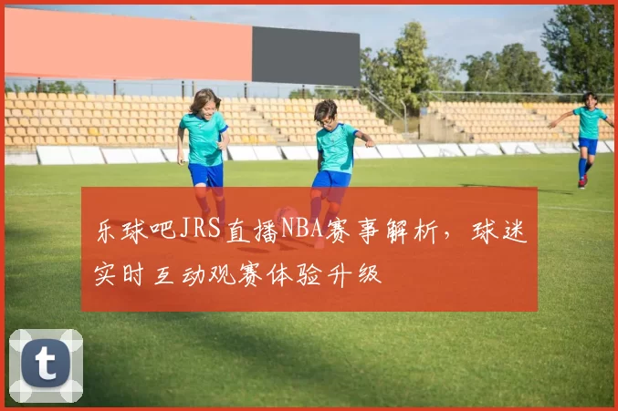 乐球吧JRS直播NBA赛事解析,球迷实时互动观赛体验升级