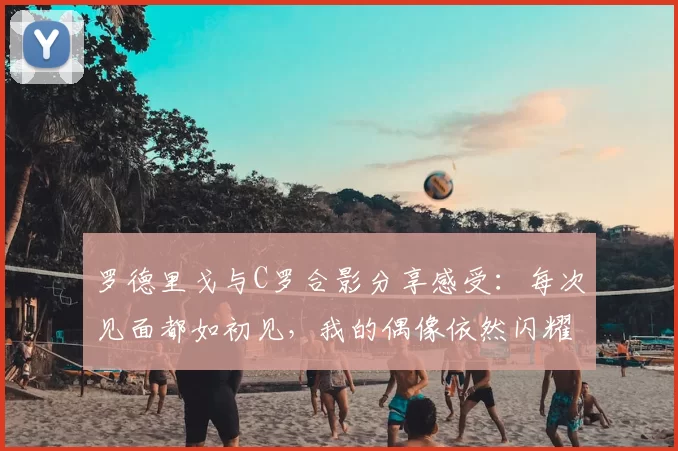 罗德里戈与C罗合影分享感受:每次见面都如初见,我的偶像依然闪耀