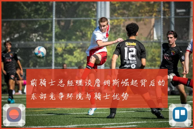 前骑士总经理谈詹姆斯崛起背后的东部竞争环境与骑士优势
