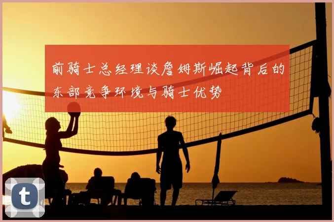 前骑士总经理谈詹姆斯崛起背后的东部竞争环境与骑士优势