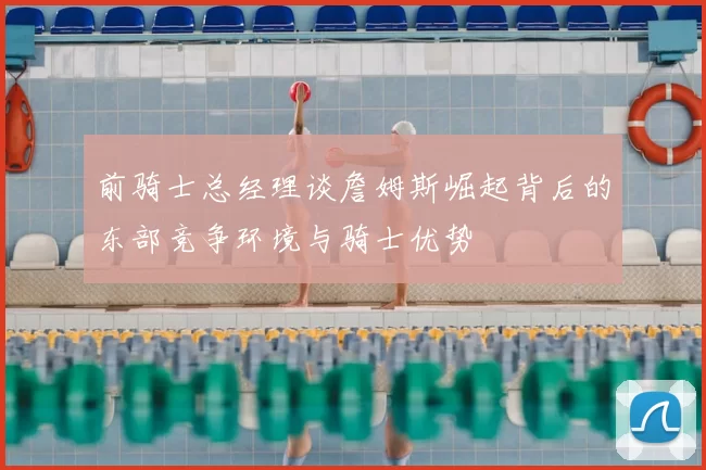 前骑士总经理谈詹姆斯崛起背后的东部竞争环境与骑士优势