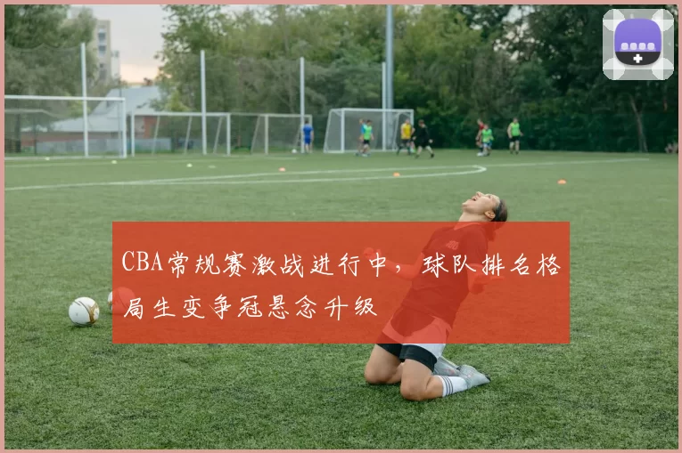 CBA常规赛激战进行中，球队排名格局生变争冠悬念升级