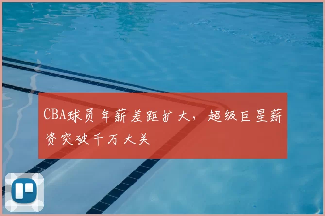 CBA球员年薪差距扩大,超级巨星薪资突破千万大关
