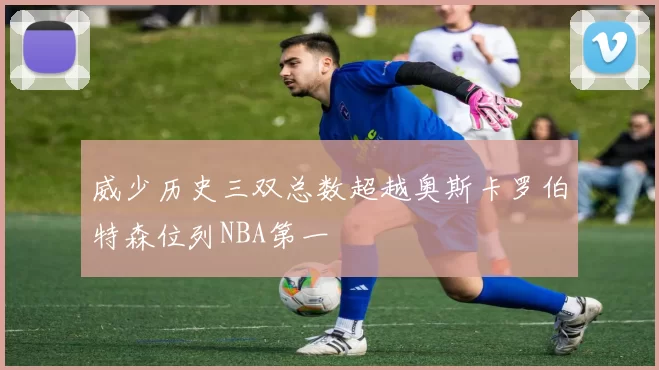 威少历史三双总数超越奥斯卡罗伯特森位列NBA第一