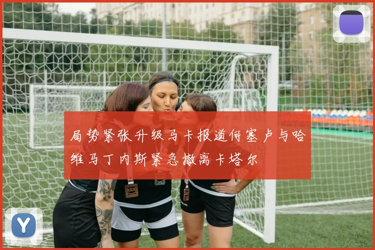 局势紧张升级马卡报道何塞卢与哈维马丁内斯紧急撤离卡塔尔