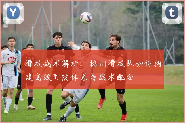 滑板战术解析：杭州滑板队如何构建高效盯防体系与战术配合
