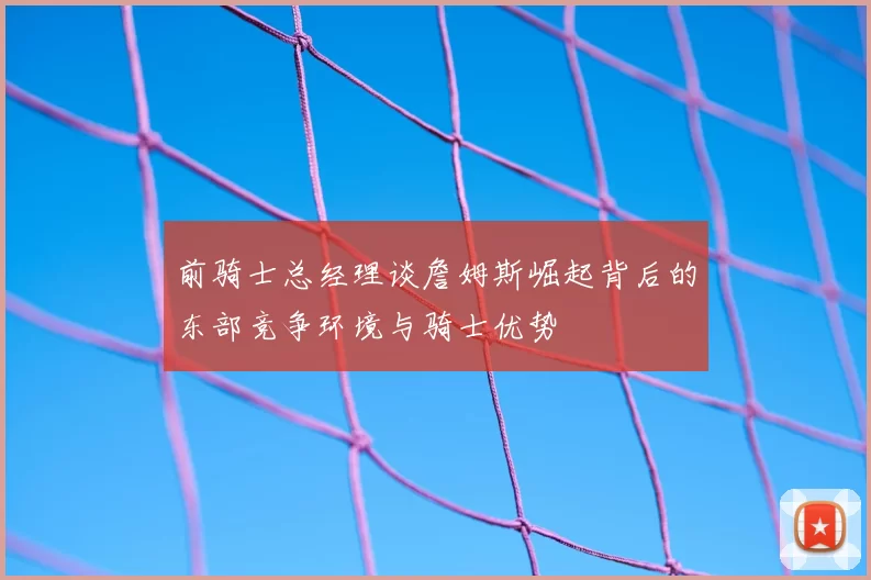 前骑士总经理谈詹姆斯崛起背后的东部竞争环境与骑士优势