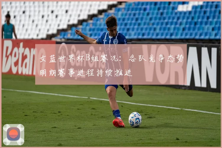 女蓝世界杯B组赛况:各队竞争态势明朗赛事进程持续推进