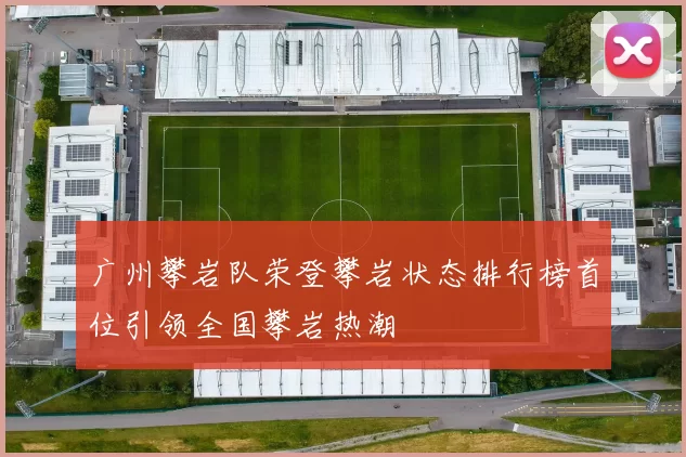 广州攀岩队荣登攀岩状态排行榜首位引领全国攀岩热潮