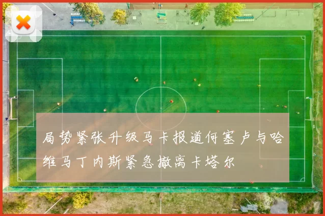 局势紧张升级马卡报道何塞卢与哈维马丁内斯紧急撤离卡塔尔