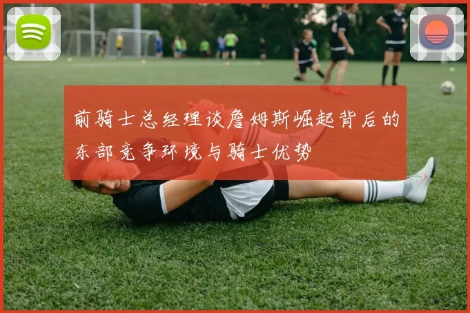 前骑士总经理谈詹姆斯崛起背后的东部竞争环境与骑士优势
