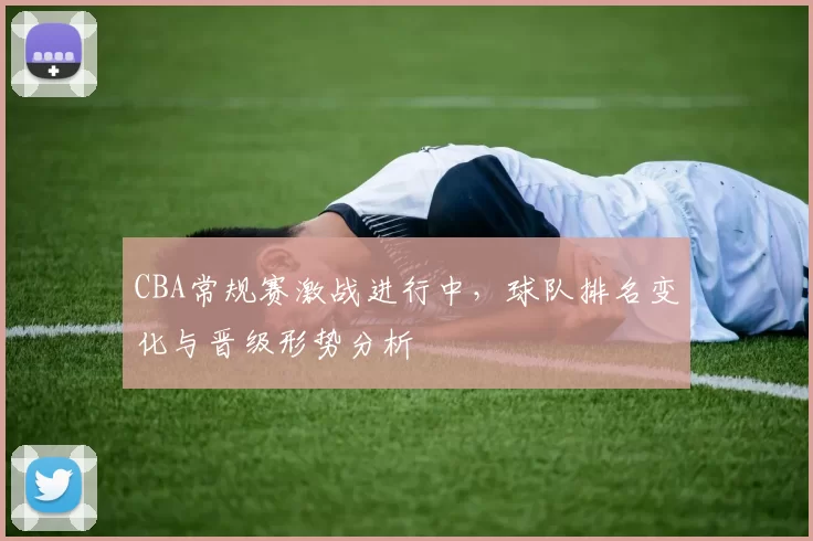 CBA常规赛激战进行中,球队排名变化与晋级形势分析