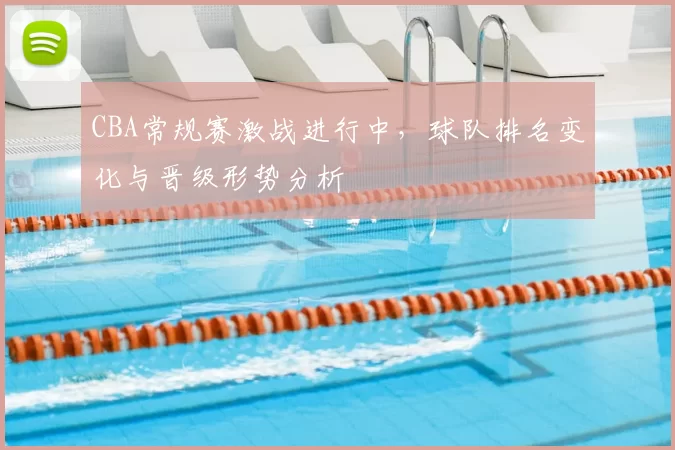 CBA常规赛激战进行中,球队排名变化与晋级形势分析